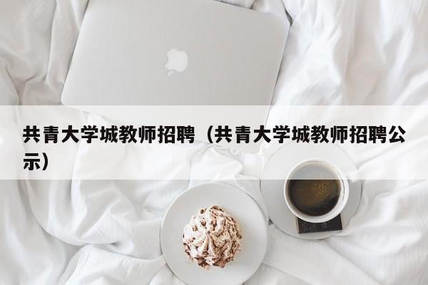 共青大学城教师招聘（共青大学城教师招聘公示）-第1张图片-大学教师招聘