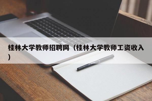 桂林大学教师招聘网（桂林大学教师工资收入）-第1张图片-大学教师招聘