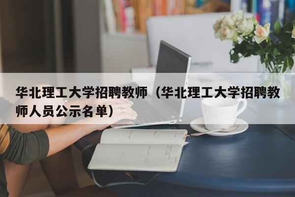 华北理工大学招聘教师（华北理工大学招聘教师人员公示名单）-第1张图片-大学教师招聘