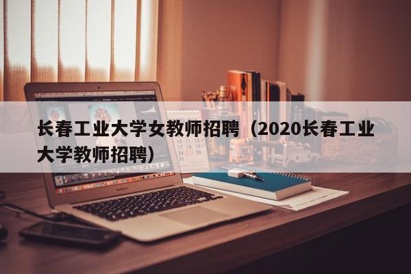 长春工业大学女教师招聘（2020长春工业大学教师招聘）-第1张图片-大学教师招聘