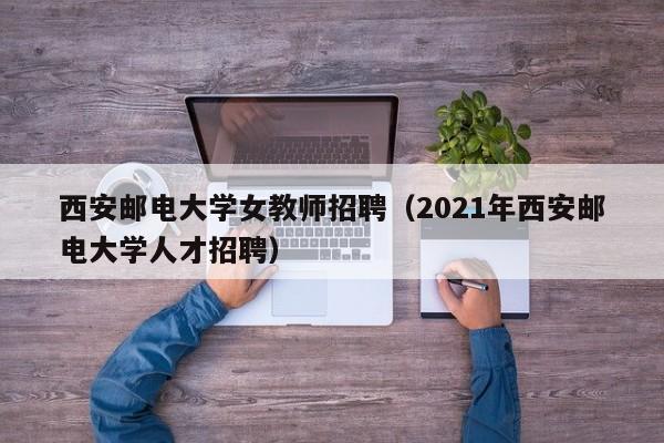 西安邮电大学女教师招聘（2021年西安邮电大学人才招聘）-第1张图片-大学教师招聘