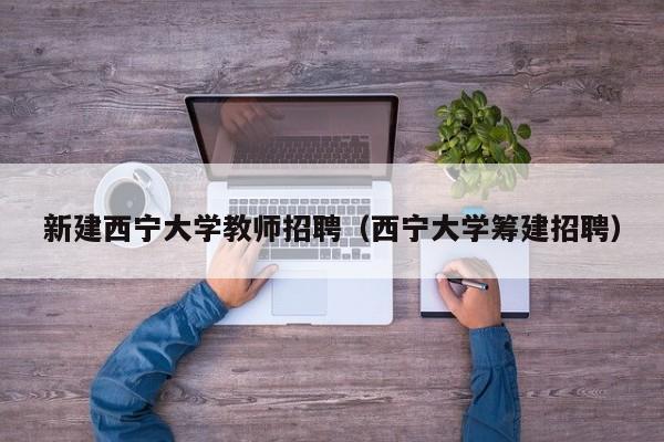新建西宁大学教师招聘（西宁大学筹建招聘）-第1张图片-大学教师招聘