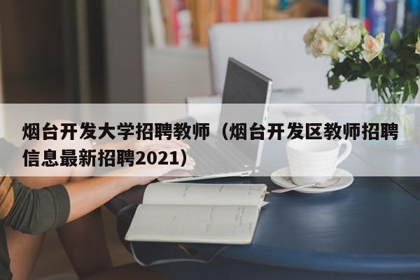 烟台开发大学招聘教师（烟台开发区教师招聘信息最新招聘2021）-第1张图片-大学教师招聘
