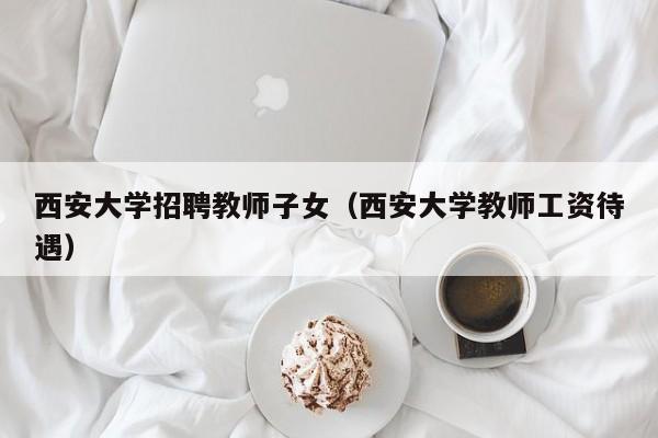 西安大学招聘教师子女（西安大学教师工资待遇）-第1张图片-大学教师招聘