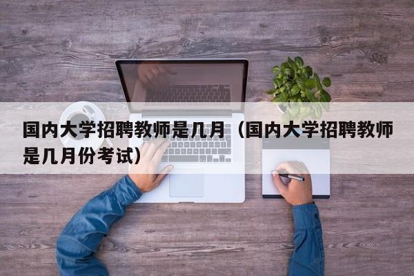 国内大学招聘教师是几月（国内大学招聘教师是几月份考试）-第1张图片-大学教师招聘