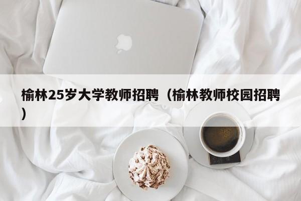 榆林25岁大学教师招聘（榆林教师校园招聘）-第1张图片-大学教师招聘