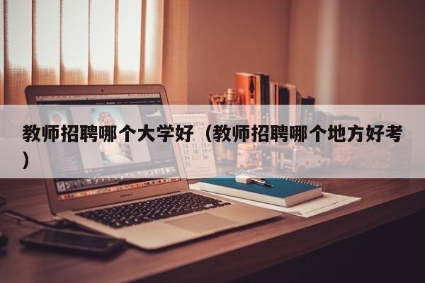 教师招聘哪个大学好（教师招聘哪个地方好考）-第1张图片-大学教师招聘