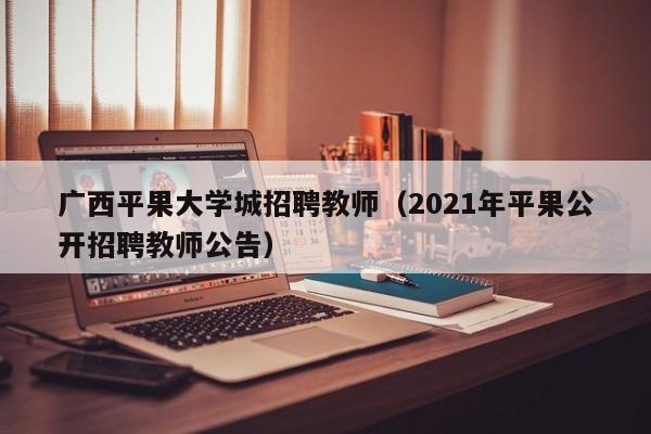 广西平果大学城招聘教师（2021年平果公开招聘教师公告）-第1张图片-大学教师招聘