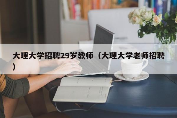 大理大学招聘29岁教师（大理大学老师招聘）-第1张图片-大学教师招聘