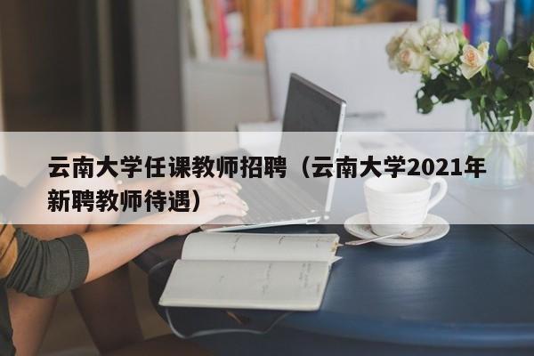 云南大学任课教师招聘（云南大学2021年新聘教师待遇）-第1张图片-大学教师招聘