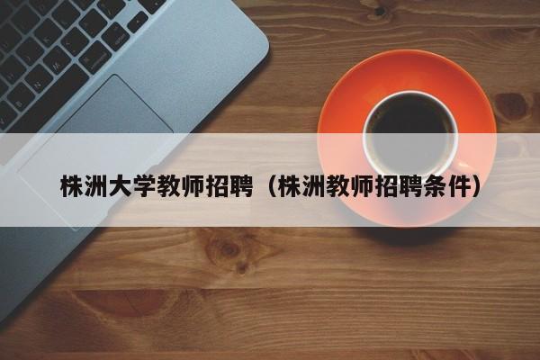 株洲大学教师招聘（株洲教师招聘条件）-第1张图片-大学教师招聘