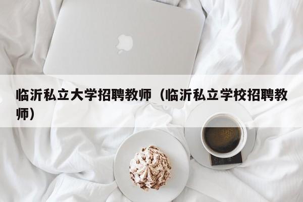 临沂私立大学招聘教师（临沂私立学校招聘教师）-第1张图片-大学教师招聘
