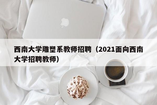 西南大学雕塑系教师招聘（2021面向西南大学招聘教师）-第1张图片-大学教师招聘