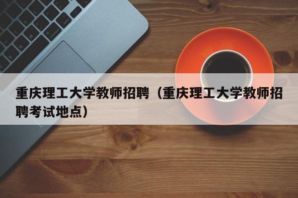 重庆理工大学教师招聘（重庆理工大学教师招聘考试地点）-第1张图片-大学教师招聘