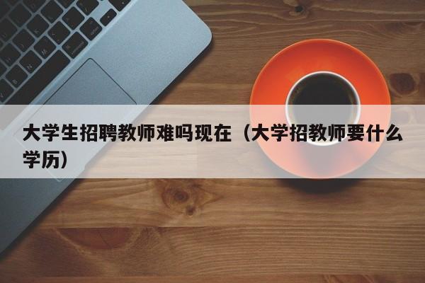 大学生招聘教师难吗现在（大学招教师要什么学历）-第1张图片-大学教师招聘