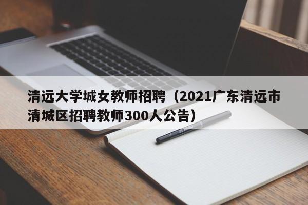清远大学城女教师招聘（2021广东清远市清城区招聘教师300人公告）-第1张图片-大学教师招聘