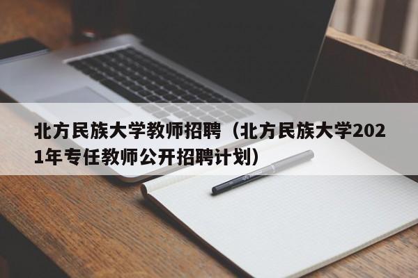 北方民族大学教师招聘（北方民族大学2021年专任教师公开招聘计划）-第1张图片-大学教师招聘