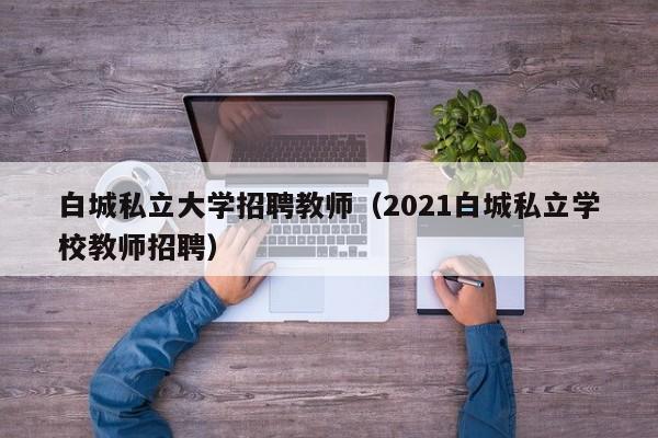 白城私立大学招聘教师（2021白城私立学校教师招聘）-第1张图片-大学教师招聘