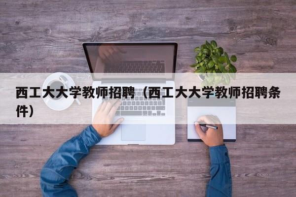 西工大大学教师招聘（西工大大学教师招聘条件）-第1张图片-大学教师招聘