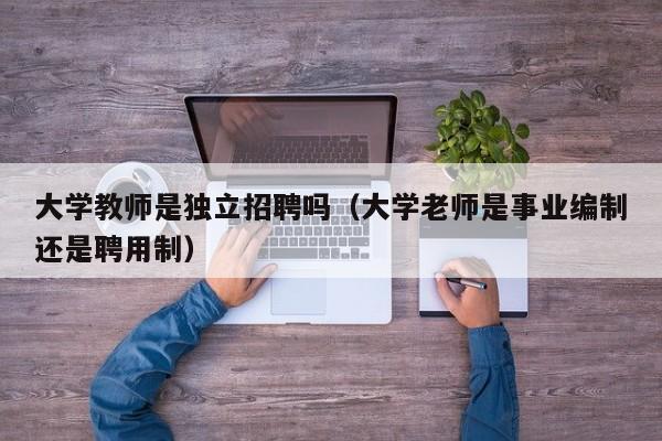 大学教师是独立招聘吗（大学老师是事业编制还是聘用制）-第1张图片-大学教师招聘