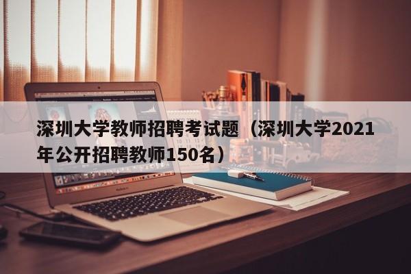 深圳大学教师招聘考试题（深圳大学2021年公开招聘教师150名）-第1张图片-大学教师招聘