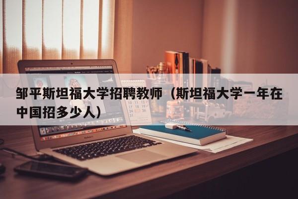 邹平斯坦福大学招聘教师（斯坦福大学一年在中国招多少人）-第1张图片-大学教师招聘