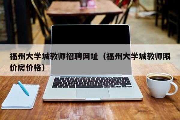福州大学城教师招聘网址（福州大学城教师限价房价格）-第1张图片-大学教师招聘