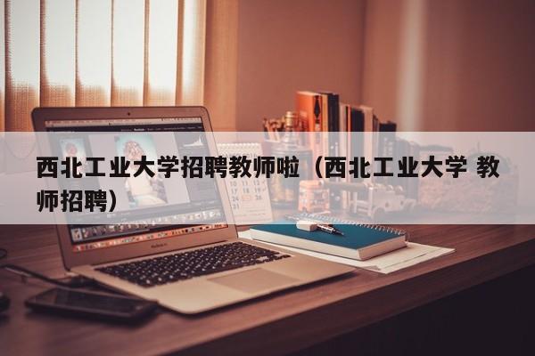 西北工业大学招聘教师啦（西北工业大学 教师招聘）-第1张图片-大学教师招聘