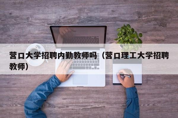 营口大学招聘内勤教师吗（营口理工大学招聘教师）-第1张图片-大学教师招聘