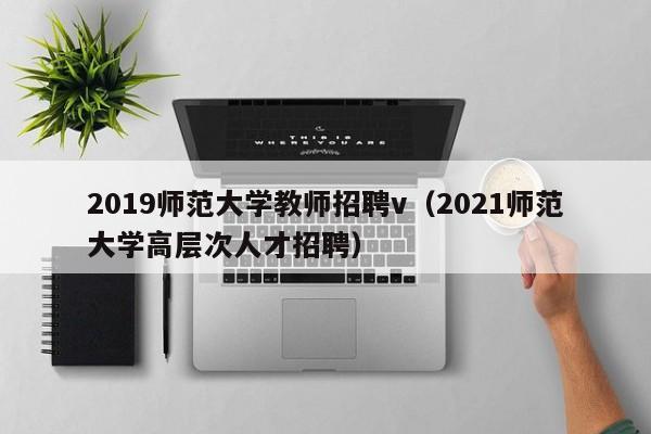 2019师范大学教师招聘v（2021师范大学高层次人才招聘）-第1张图片-大学教师招聘