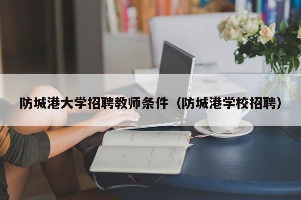 防城港大学招聘教师条件（防城港学校招聘）-第1张图片-大学教师招聘