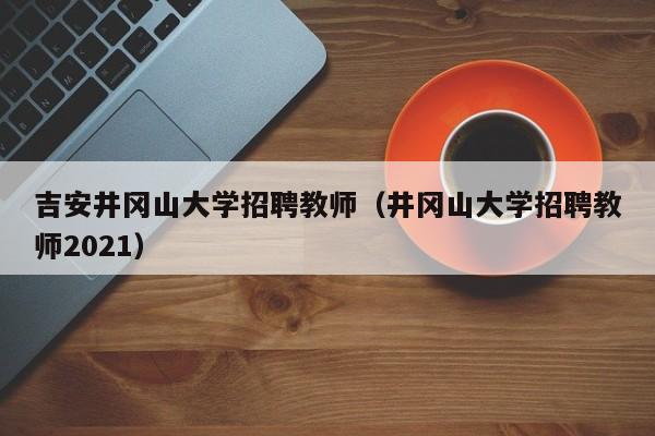 吉安井冈山大学招聘教师（井冈山大学招聘教师2021）-第1张图片-大学教师招聘