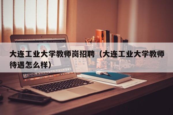 大连工业大学教师岗招聘（大连工业大学教师待遇怎么样）-第1张图片-大学教师招聘