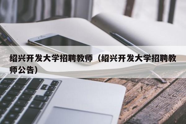 绍兴开发大学招聘教师（绍兴开发大学招聘教师公告）-第1张图片-大学教师招聘