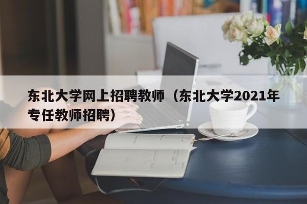 东北大学网上招聘教师（东北大学2021年专任教师招聘）-第1张图片-大学教师招聘
