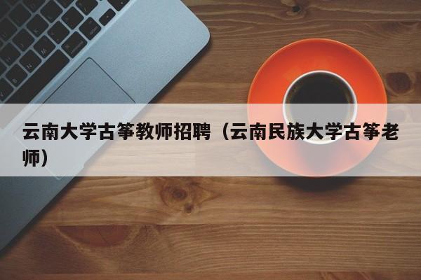 云南大学古筝教师招聘（云南民族大学古筝老师）-第1张图片-大学教师招聘