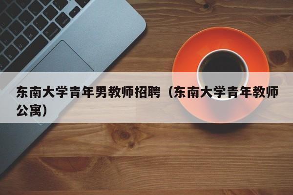 东南大学青年男教师招聘（东南大学青年教师公寓）-第1张图片-大学教师招聘