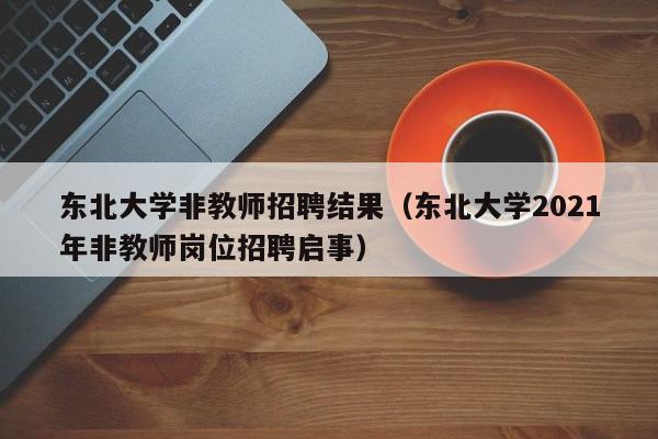 东北大学非教师招聘结果（东北大学2021年非教师岗位招聘启事）-第1张图片-大学教师招聘