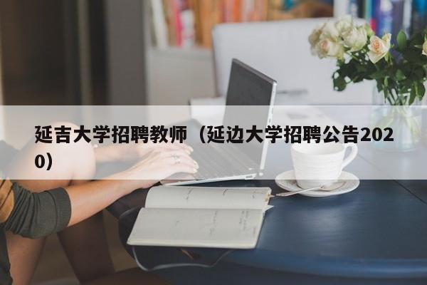 延吉大学招聘教师（延边大学招聘公告2020）-第1张图片-大学教师招聘