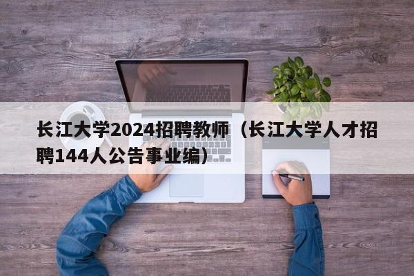 长江大学2024招聘教师（长江大学人才招聘144人公告事业编）-第1张图片-大学教师招聘