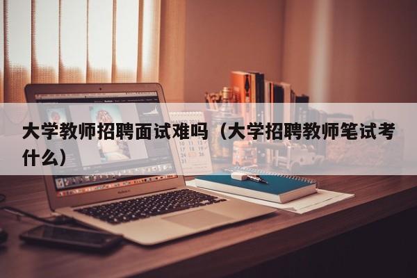 大学教师招聘面试难吗（大学招聘教师笔试考什么）-第1张图片-大学教师招聘