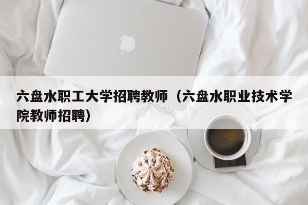 六盘水职工大学招聘教师（六盘水职业技术学院教师招聘）-第1张图片-大学教师招聘