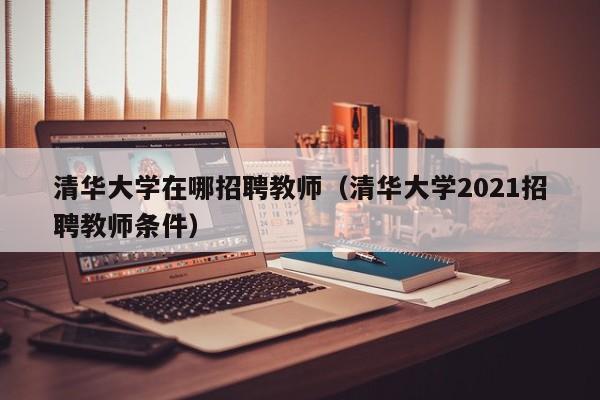 清华大学在哪招聘教师（清华大学2021招聘教师条件）-第1张图片-大学教师招聘