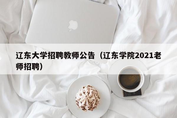 辽东大学招聘教师公告（辽东学院2021老师招聘）-第1张图片-大学教师招聘