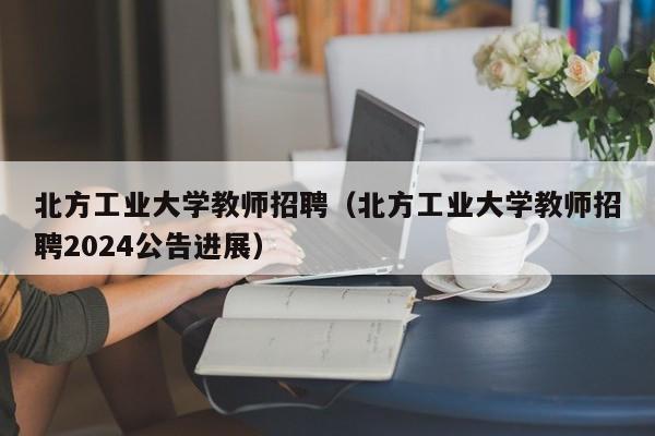 北方工业大学教师招聘（北方工业大学教师招聘2024公告进展）-第1张图片-大学教师招聘