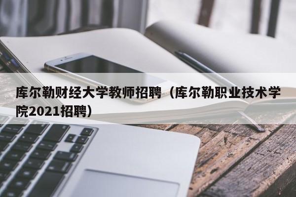 库尔勒财经大学教师招聘（库尔勒职业技术学院2021招聘）-第1张图片-大学教师招聘