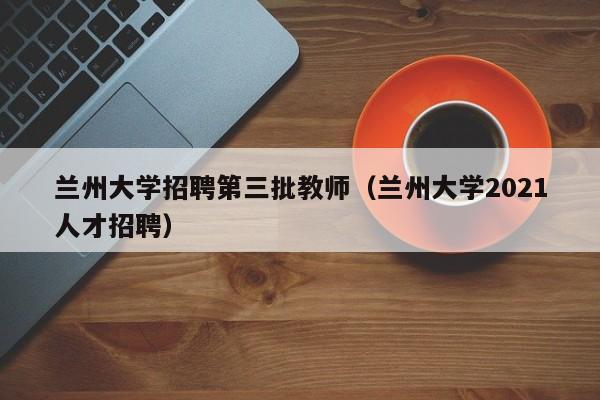 兰州大学招聘第三批教师（兰州大学2021人才招聘）-第1张图片-大学教师招聘