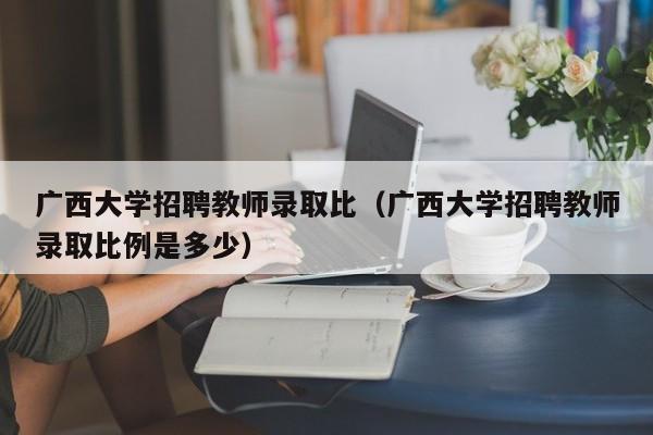 广西大学招聘教师录取比（广西大学招聘教师录取比例是多少）-第1张图片-大学教师招聘