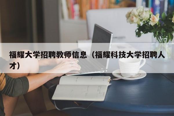 福耀大学招聘教师信息（福耀科技大学招聘人才）-第1张图片-大学教师招聘