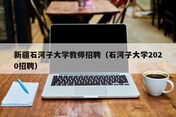 新疆石河子大学教师招聘（石河子大学2020招聘）-第1张图片-大学教师招聘
